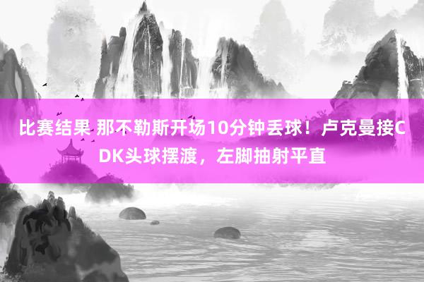 比赛结果 那不勒斯开场10分钟丢球！卢克曼接CDK头球摆渡，左脚抽射平直