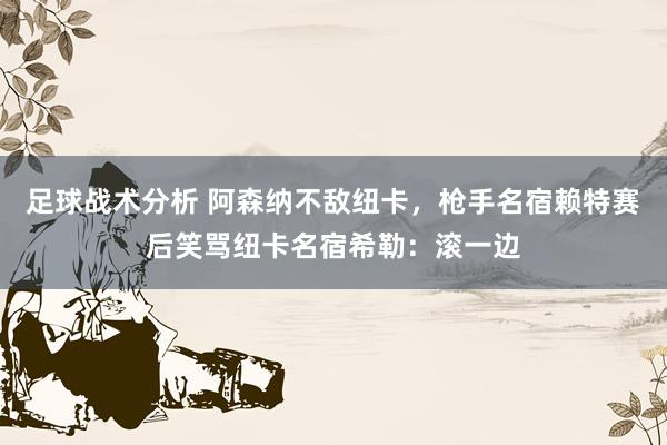 足球战术分析 阿森纳不敌纽卡，枪手名宿赖特赛后笑骂纽卡名宿希勒：滚一边