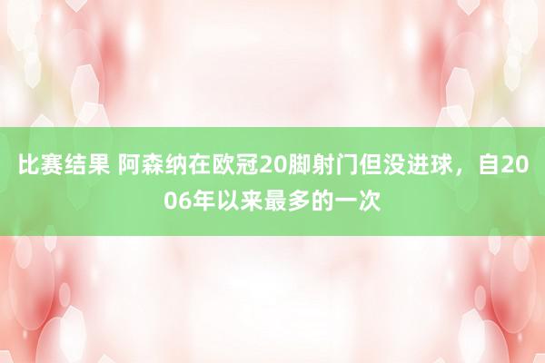 比赛结果 阿森纳在欧冠20脚射门但没进球，自2006年以来最多的一次