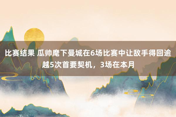 比赛结果 瓜帅麾下曼城在6场比赛中让敌手得回逾越5次首要契机，3场在本月