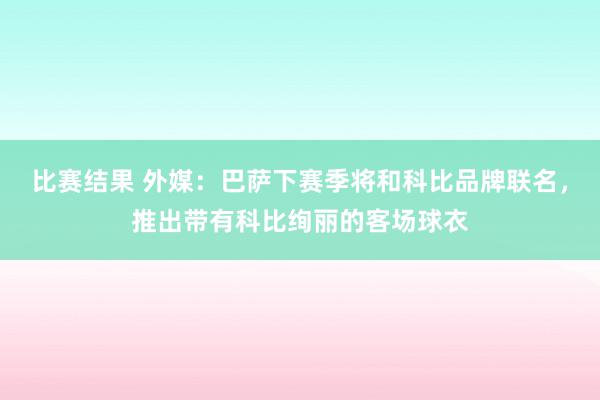 比赛结果 外媒：巴萨下赛季将和科比品牌联名，推出带有科比绚丽的客场球衣