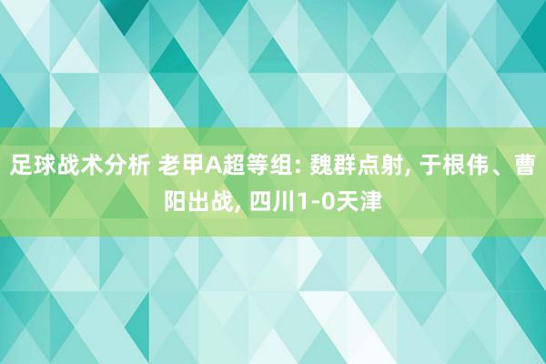 足球战术分析 老甲A超等组: 魏群点射, 于根伟、曹阳出战, 四川1-0天津