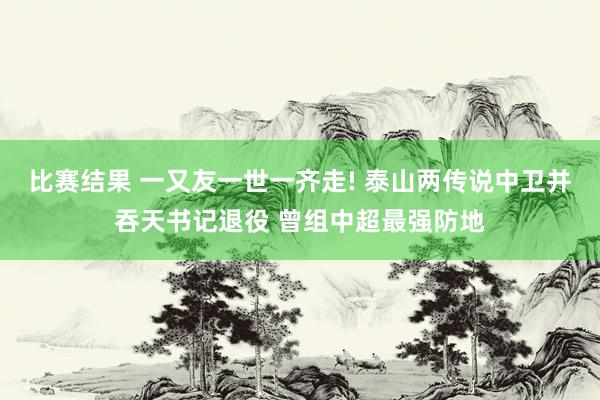 比赛结果 一又友一世一齐走! 泰山两传说中卫并吞天书记退役 曾组中超最强防地