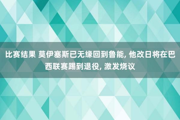 比赛结果 莫伊塞斯已无缘回到鲁能, 他改日将在巴西联赛踢到退役, 激发烧议