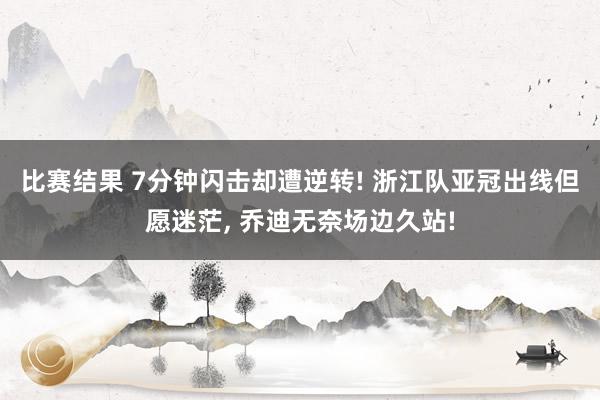 比赛结果 7分钟闪击却遭逆转! 浙江队亚冠出线但愿迷茫, 乔迪无奈场边久站!