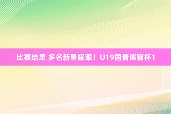 比赛结果 多名新星耀眼！U19国青熊猫杯1