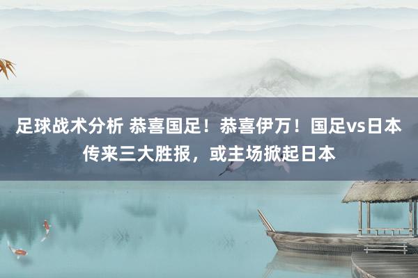 足球战术分析 恭喜国足！恭喜伊万！国足vs日本传来三大胜报，或主场掀起日本