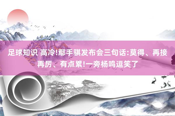 足球知识 高冷!鄢手骐发布会三句话:莫得、再接再厉、有点累!一旁杨鸣逗笑了