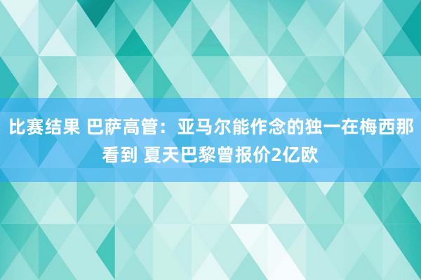 比赛结果 巴萨高管：亚马尔能作念的独一在梅西那看到 夏天巴黎曾报价2亿欧