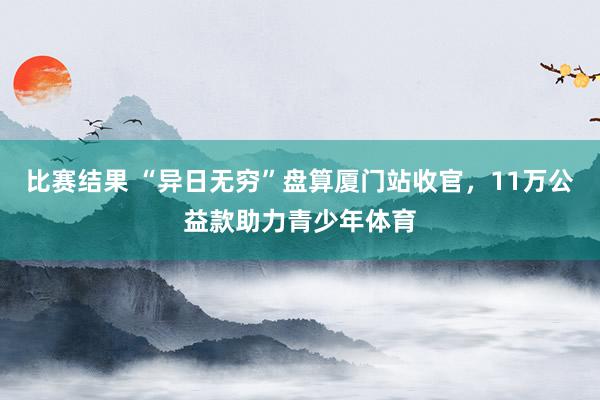 比赛结果 “异日无穷”盘算厦门站收官，11万公益款助力青少年体育