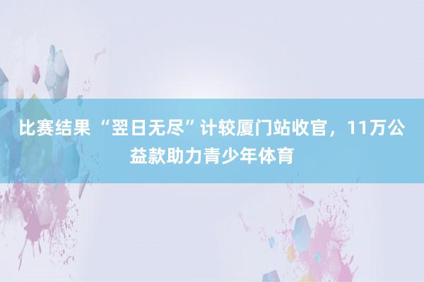 比赛结果 “翌日无尽”计较厦门站收官，11万公益款助力青少年体育