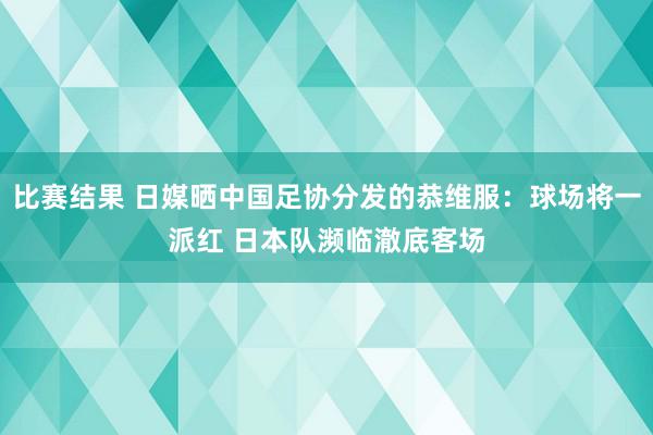 比赛结果 日媒晒中国足协分发的恭维服：球场将一派红 日本队濒临澈底客场