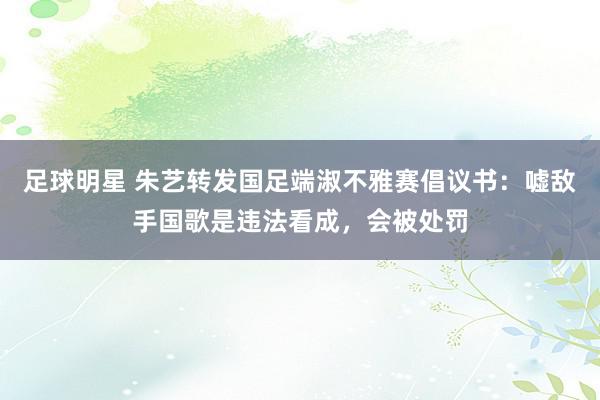 足球明星 朱艺转发国足端淑不雅赛倡议书：嘘敌手国歌是违法看成，会被处罚