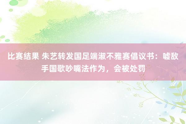 比赛结果 朱艺转发国足端淑不雅赛倡议书：嘘敌手国歌吵嘴法作为，会被处罚