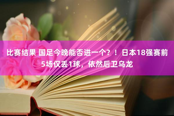 比赛结果 国足今晚能否进一个？！日本18强赛前5场仅丢1球，依然后卫乌龙