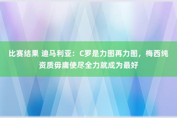 比赛结果 迪马利亚：C罗是力图再力图，梅西纯资质毋庸使尽全力就成为最好