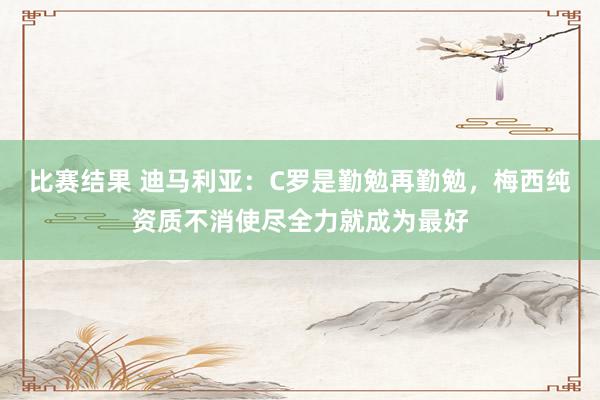 比赛结果 迪马利亚：C罗是勤勉再勤勉，梅西纯资质不消使尽全力就成为最好