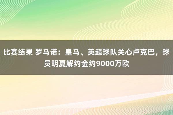 比赛结果 罗马诺：皇马、英超球队关心卢克巴，球员明夏解约金约9000万欧