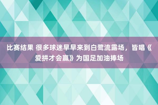 比赛结果 很多球迷早早来到白鹭流露场，皆唱《爱拼才会赢》为国足加油捧场