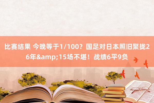 比赛结果 今晚等于1/100？国足对日本照旧聚拢26年&15场不堪！战绩6平9负