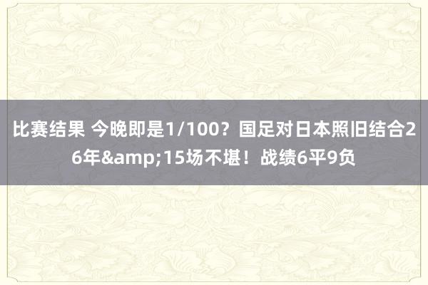 比赛结果 今晚即是1/100？国足对日本照旧结合26年&15场不堪！战绩6平9负