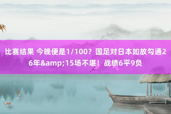 比赛结果 今晚便是1/100？国足对日本如故勾通26年&15场不堪！战绩6平9负