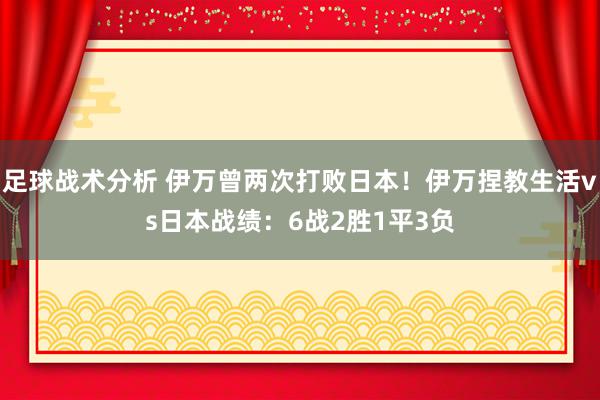 足球战术分析 伊万曾两次打败日本！伊万捏教生活vs日本战绩：6战2胜1平3负