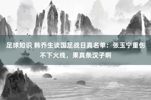 足球知识 韩乔生谈国足战日真名单：张玉宁重伤不下火线，果真条汉子啊