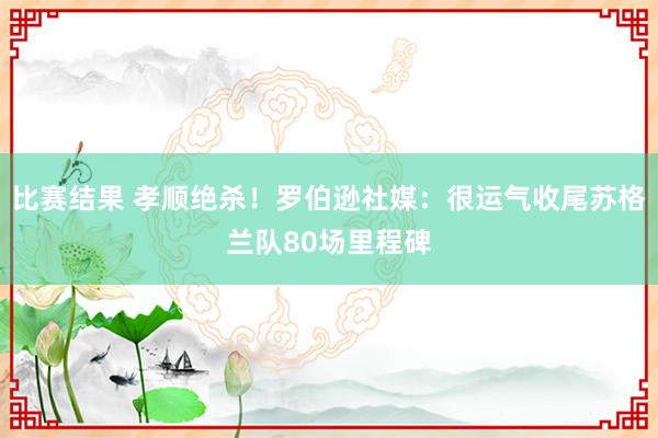 比赛结果 孝顺绝杀！罗伯逊社媒：很运气收尾苏格兰队80场里程碑