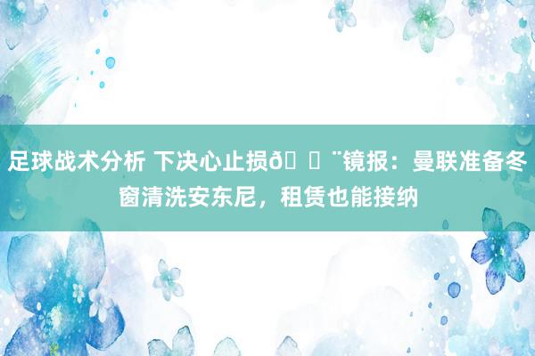 足球战术分析 下决心止损🚨镜报：曼联准备冬窗清洗安东尼，租赁也能接纳