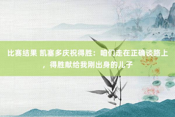 比赛结果 凯塞多庆祝得胜：咱们走在正确谈路上，得胜献给我刚出身的儿子