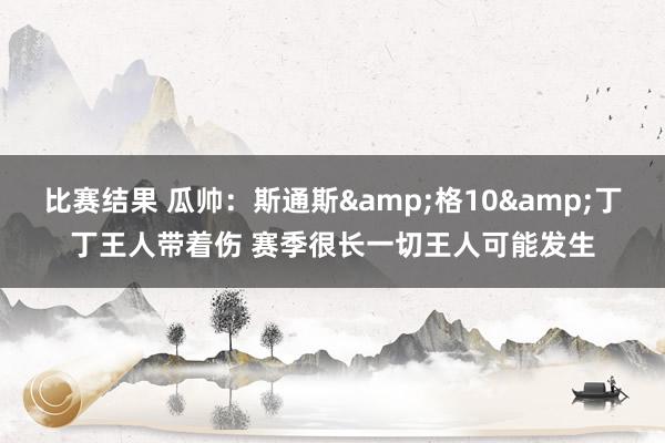 比赛结果 瓜帅：斯通斯&格10&丁丁王人带着伤 赛季很长一切王人可能发生