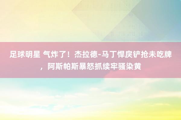 足球明星 气炸了！杰拉德-马丁悍戾铲抢未吃牌，阿斯帕斯暴怒抓续牢骚染黄