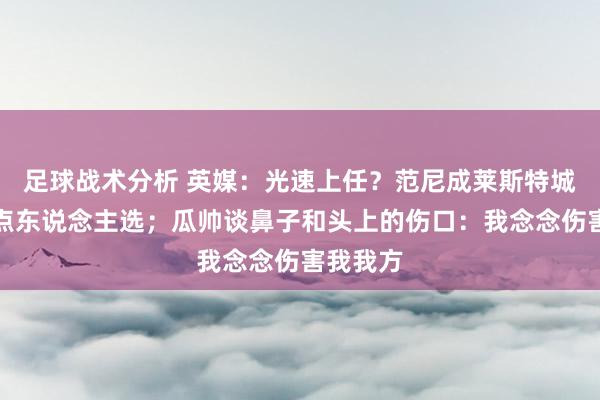 足球战术分析 英媒：光速上任？范尼成莱斯特城新帅热点东说念主选；瓜帅谈鼻子和头上的伤口：我念念伤害我我方