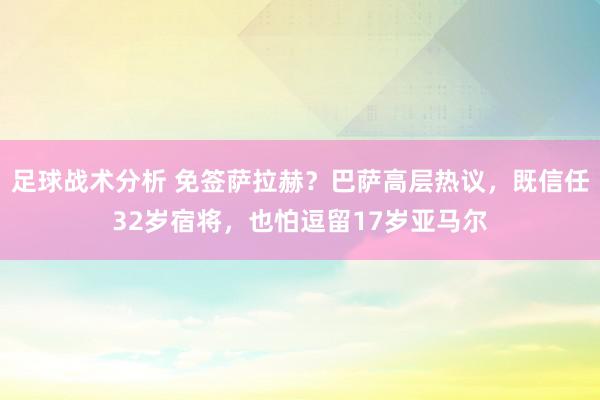 足球战术分析 免签萨拉赫？巴萨高层热议，既信任32岁宿将，也怕逗留17岁亚马尔