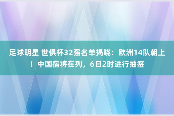 足球明星 世俱杯32强名单揭晓：欧洲14队朝上！中国宿将在列，6日2时进行抽签