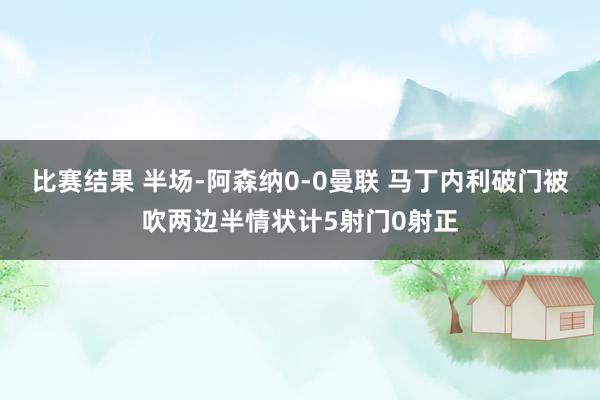 比赛结果 半场-阿森纳0-0曼联 马丁内利破门被吹两边半情状计5射门0射正