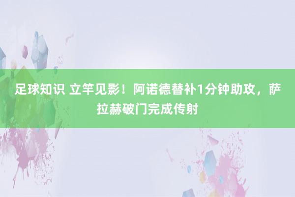 足球知识 立竿见影！阿诺德替补1分钟助攻，萨拉赫破门完成传射