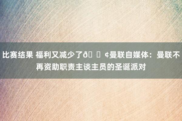 比赛结果 福利又减少了😢曼联自媒体：曼联不再资助职责主谈主员的圣诞派对