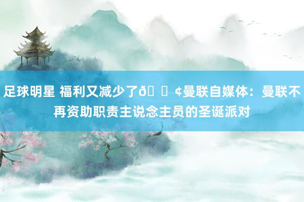 足球明星 福利又减少了😢曼联自媒体：曼联不再资助职责主说念主员的圣诞派对