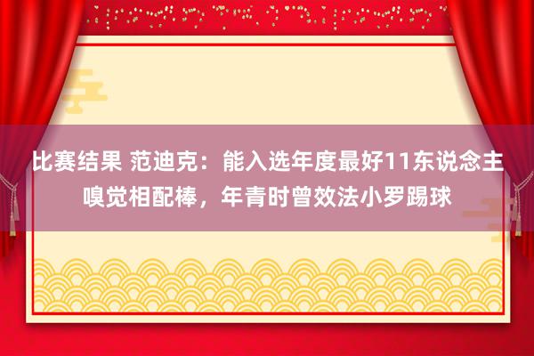 比赛结果 范迪克：能入选年度最好11东说念主嗅觉相配棒，年青时曾效法小罗踢球