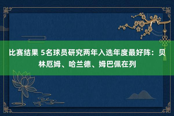 比赛结果 5名球员研究两年入选年度最好阵：贝林厄姆、哈兰德、姆巴佩在列