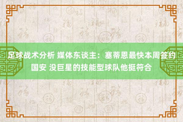 足球战术分析 媒体东谈主：塞蒂恩最快本周签约国安 没巨星的技能型球队他挺符合