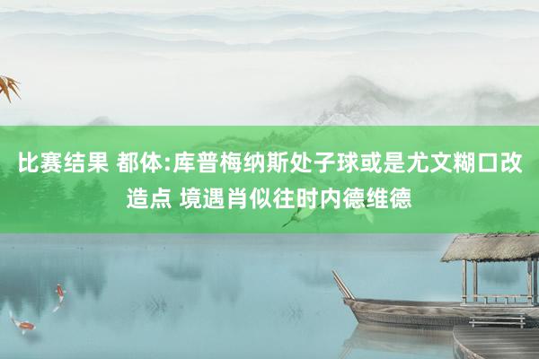 比赛结果 都体:库普梅纳斯处子球或是尤文糊口改造点 境遇肖似往时内德维德