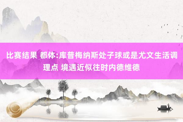 比赛结果 都体:库普梅纳斯处子球或是尤文生活调理点 境遇近似往时内德维德