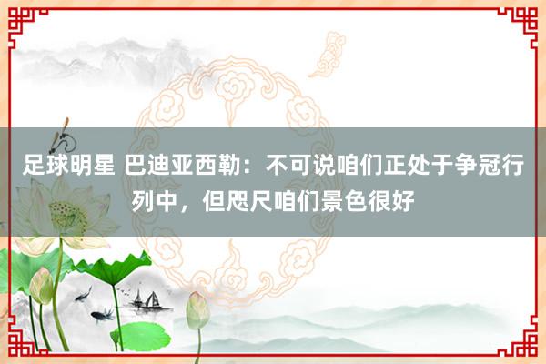 足球明星 巴迪亚西勒：不可说咱们正处于争冠行列中，但咫尺咱们景色很好