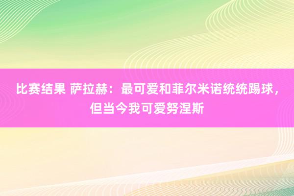 比赛结果 萨拉赫：最可爱和菲尔米诺统统踢球，但当今我可爱努涅斯