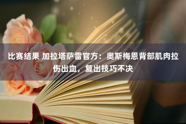 比赛结果 加拉塔萨雷官方：奥斯梅恩背部肌肉拉伤出血，复出技巧不决