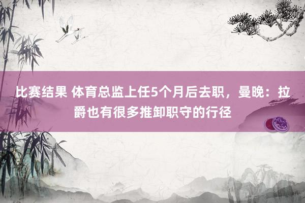 比赛结果 体育总监上任5个月后去职，曼晚：拉爵也有很多推卸职守的行径