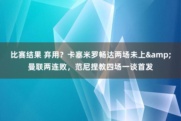 比赛结果 弃用？卡塞米罗畅达两场未上&曼联两连败，范尼捏教四场一谈首发